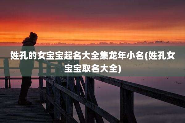 姓孔的女宝宝起名大全集龙年小名(姓孔女宝宝取名大全)