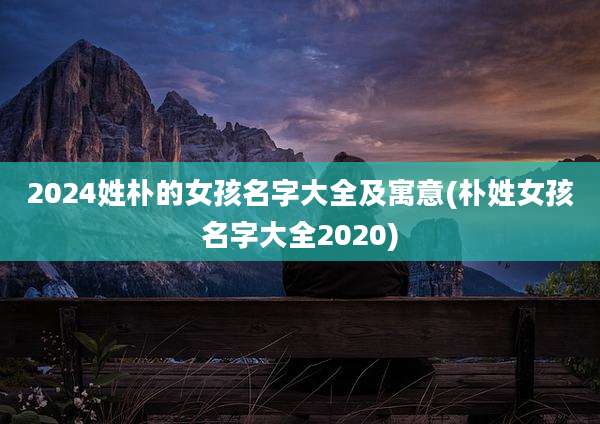2024姓朴的女孩名字大全及寓意(朴姓女孩名字大全2020)