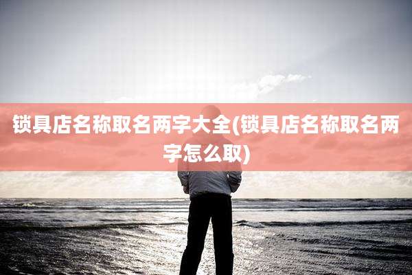 锁具店名称取名两字大全(锁具店名称取名两字怎么取)