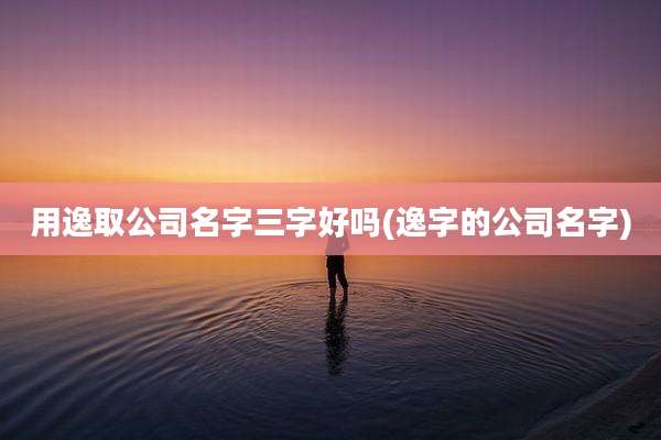 用逸取公司名字三字好吗(逸字的公司名字)