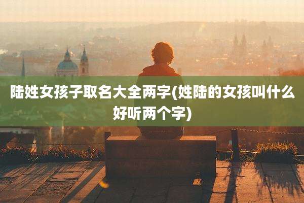 陆姓女孩子取名大全两字(姓陆的女孩叫什么好听两个字)