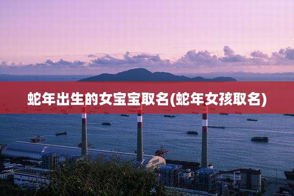 蛇年出生的女宝宝取名(蛇年女孩取名)