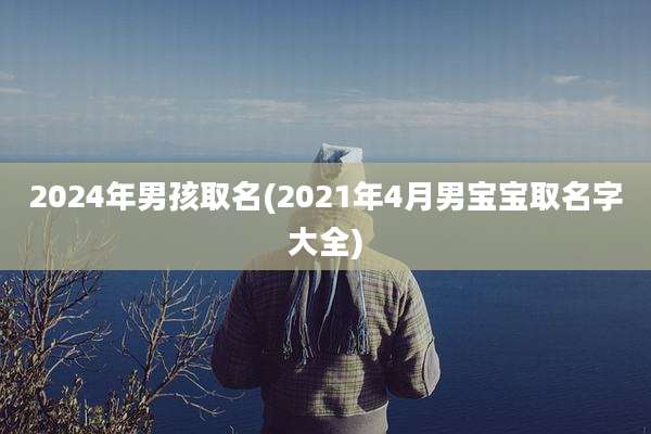 2024年男孩取名(2021年4月男宝宝取名字大全)