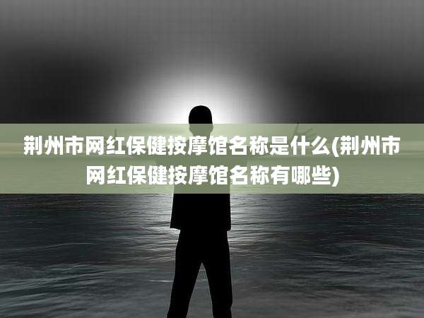 荆州市网红保健按摩馆名称是什么(荆州市网红保健按摩馆名称有哪些)