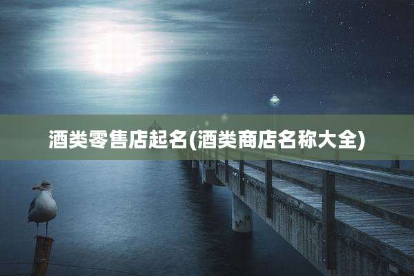 酒类零售店起名(酒类商店名称大全)