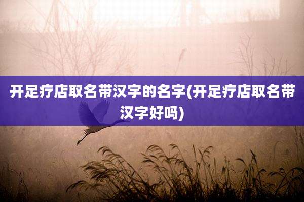 开足疗店取名带汉字的名字(开足疗店取名带汉字好吗)