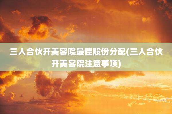 三人合伙开美容院最佳股份分配(三人合伙开美容院注意事项)