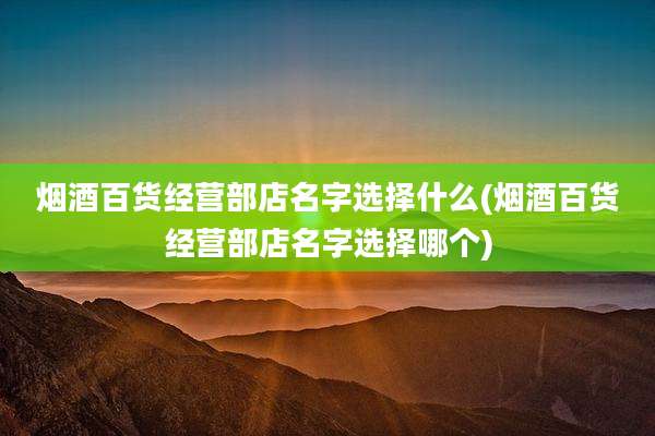 烟酒百货经营部店名字选择什么(烟酒百货经营部店名字选择哪个)