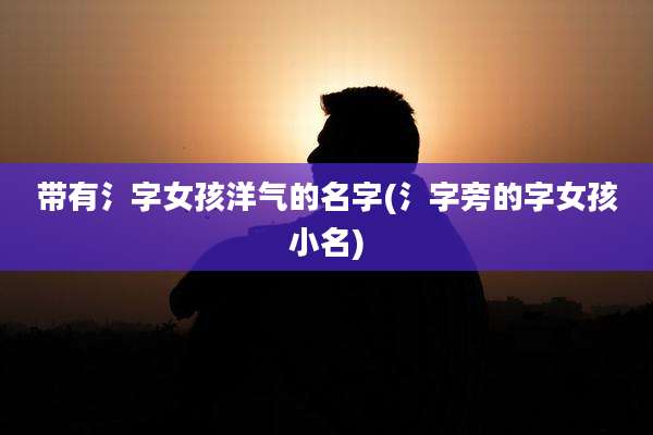 带有氵字女孩洋气的名字(氵字旁的字女孩小名)
