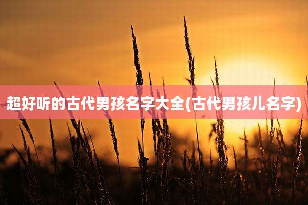 超好听的古代男孩名字大全(古代男孩儿名字)