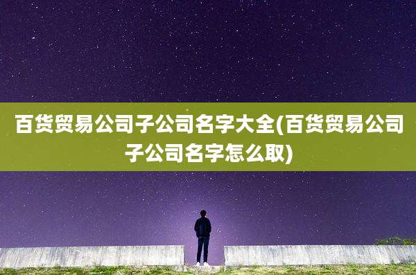 百货贸易公司子公司名字大全(百货贸易公司子公司名字怎么取)