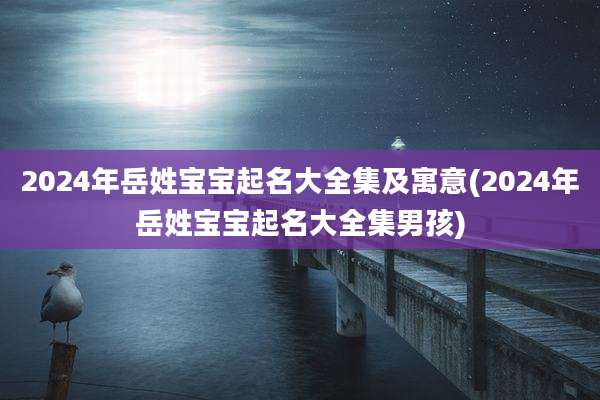 2024年岳姓宝宝起名大全集及寓意(2024年岳姓宝宝起名大全集男孩)