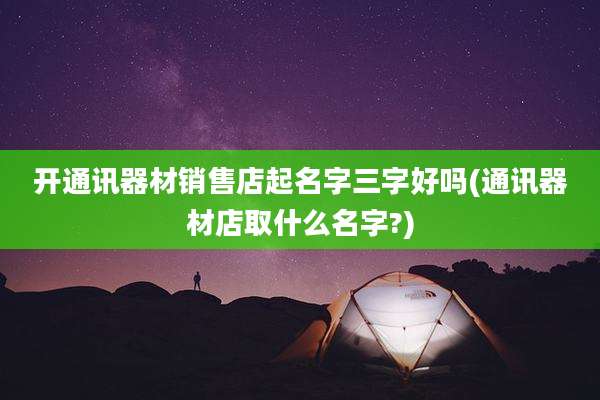 开通讯器材销售店起名字三字好吗(通讯器材店取什么名字?)