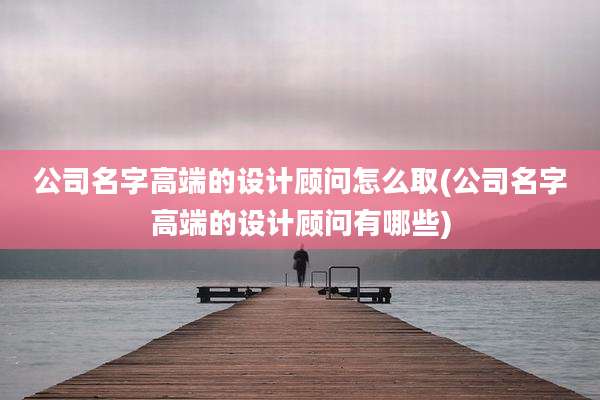 公司名字高端的设计顾问怎么取(公司名字高端的设计顾问有哪些)