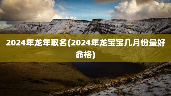 2024年龙年取名(2024年龙宝宝几月份最好命格)