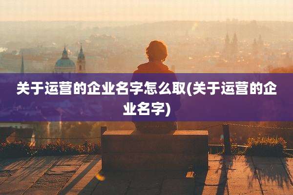 关于运营的企业名字怎么取(关于运营的企业名字)