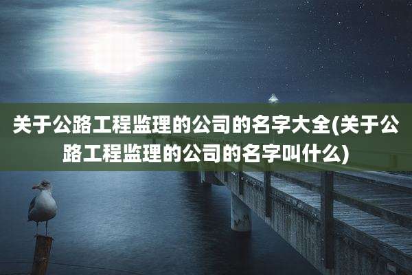 关于公路工程监理的公司的名字大全(关于公路工程监理的公司的名字叫什么)