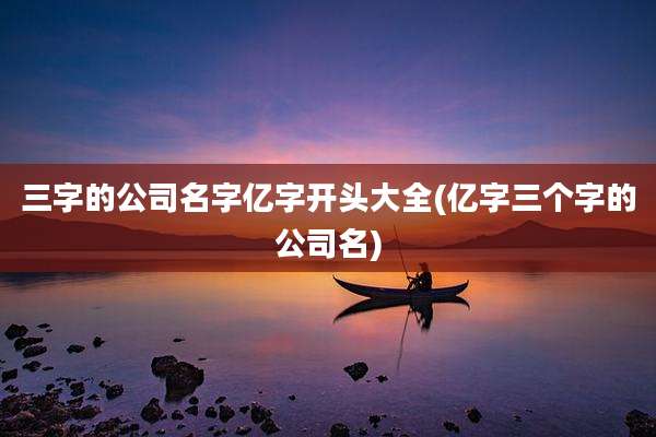 三字的公司名字亿字开头大全(亿字三个字的公司名)