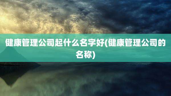 健康管理公司起什么名字好(健康管理公司的名称)