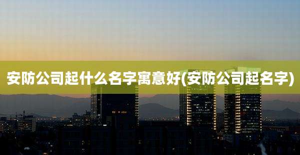 安防公司起什么名字寓意好(安防公司起名字)