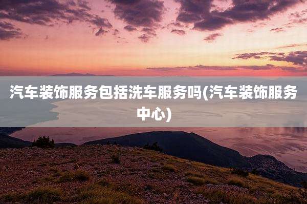汽车装饰服务包括洗车服务吗(汽车装饰服务中心)