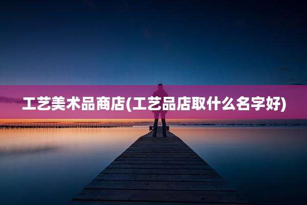 工艺美术品商店(工艺品店取什么名字好)