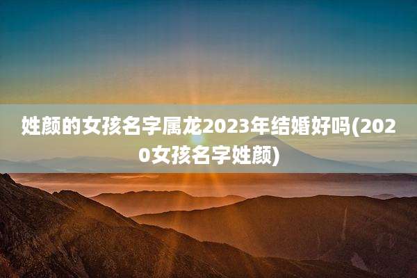 姓颜的女孩名字属龙2023年结婚好吗(2020女孩名字姓颜)