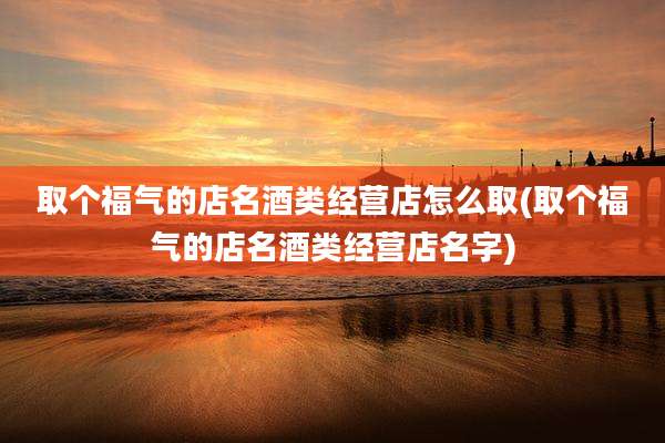 取个福气的店名酒类经营店怎么取(取个福气的店名酒类经营店名字)