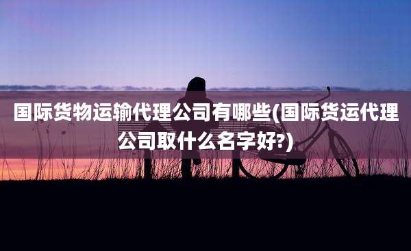 国际货物运输代理公司有哪些(国际货运代理公司取什么名字好?)