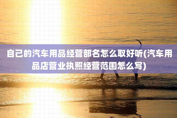 自己的汽车用品经营部名怎么取好听(汽车用品店营业执照经营范围怎么写)