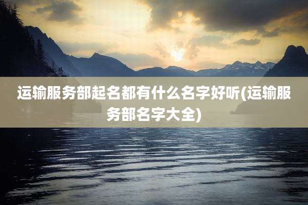 运输服务部起名都有什么名字好听(运输服务部名字大全)