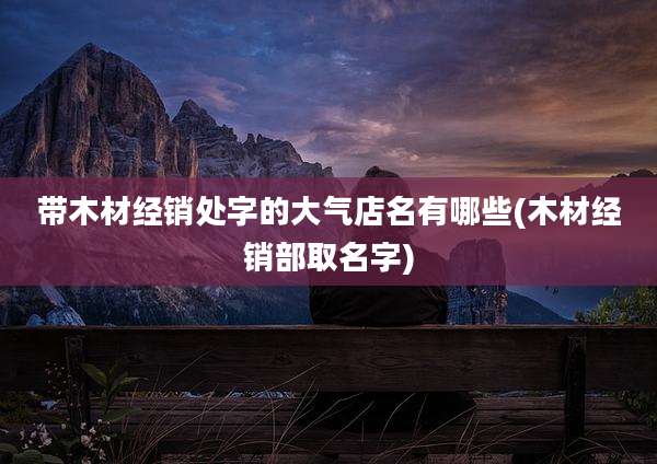 带木材经销处字的大气店名有哪些(木材经销部取名字)