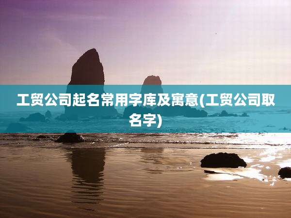 工贸公司起名常用字库及寓意(工贸公司取名字)