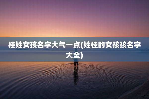 桂姓女孩名字大气一点(姓桂的女孩孩名字大全)