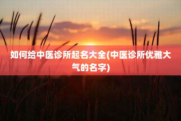 如何给中医诊所起名大全(中医诊所优雅大气的名字)