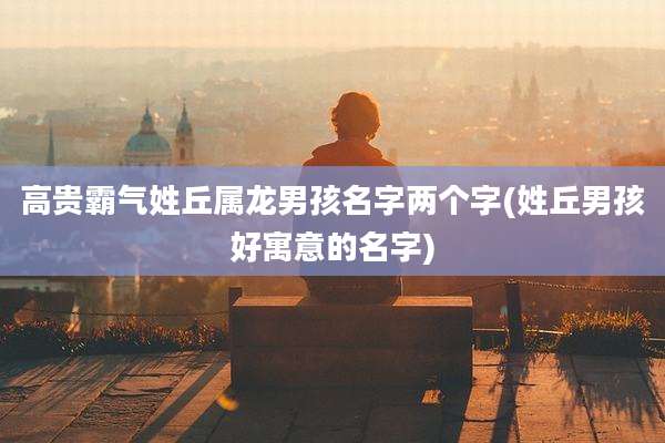 高贵霸气姓丘属龙男孩名字两个字(姓丘男孩好寓意的名字)