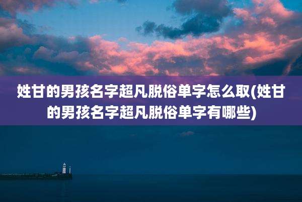 姓甘的男孩名字超凡脱俗单字怎么取(姓甘的男孩名字超凡脱俗单字有哪些)