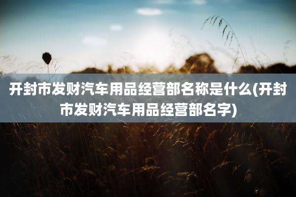 开封市发财汽车用品经营部名称是什么(开封市发财汽车用品经营部名字)