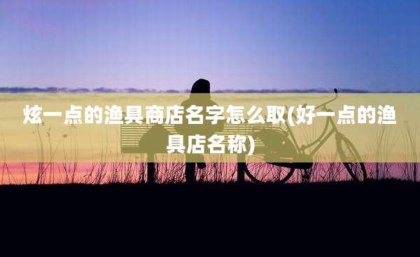 炫一点的渔具商店名字怎么取(好一点的渔具店名称)
