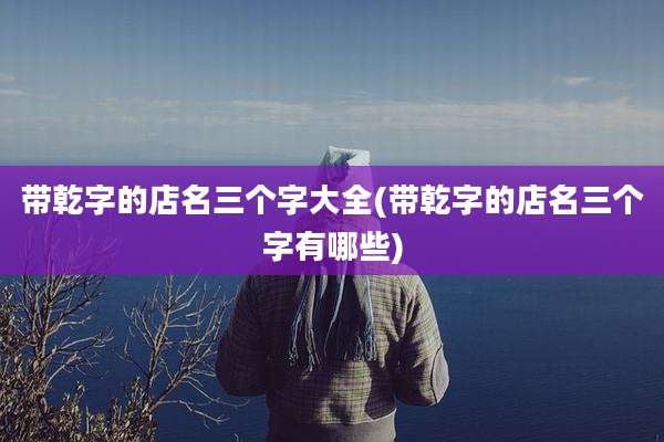 带乾字的店名三个字大全(带乾字的店名三个字有哪些)