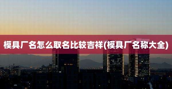 模具厂名怎么取名比较吉祥(模具厂名称大全)