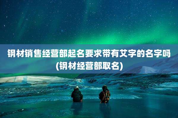 钢材销售经营部起名要求带有艾字的名字吗(钢材经营部取名)