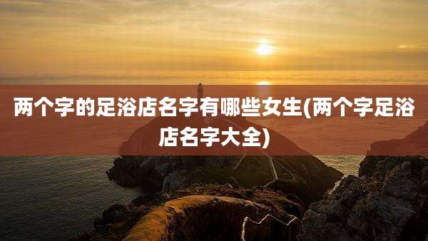 两个字的足浴店名字有哪些女生(两个字足浴店名字大全)