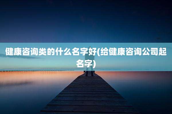 健康咨询类的什么名字好(给健康咨询公司起名字)