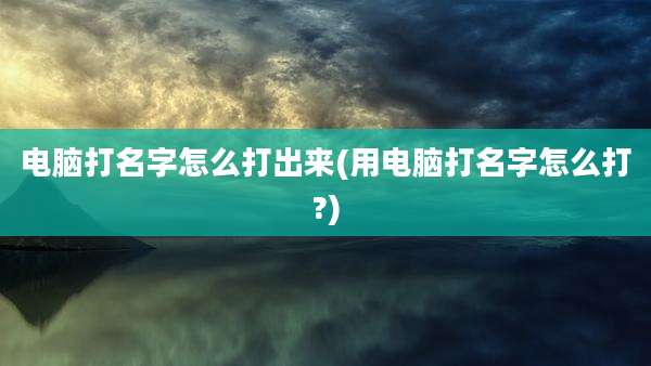电脑打名字怎么打出来(用电脑打名字怎么打?)