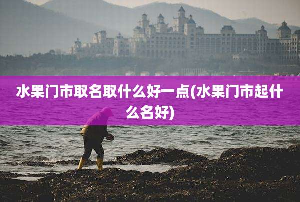 水果门市取名取什么好一点(水果门市起什么名好)
