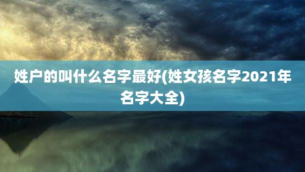 姓户的叫什么名字最好(姓女孩名字2021年名字大全)