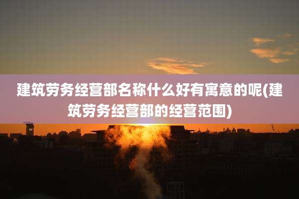 建筑劳务经营部名称什么好有寓意的呢(建筑劳务经营部的经营范围)