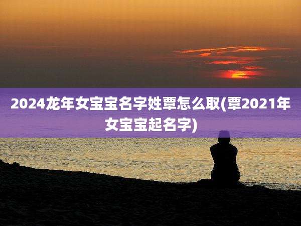 2024龙年女宝宝名字姓覃怎么取(覃2021年女宝宝起名字)