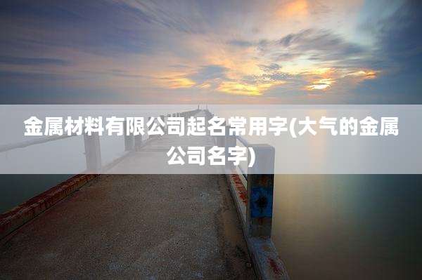金属材料有限公司起名常用字(大气的金属公司名字)